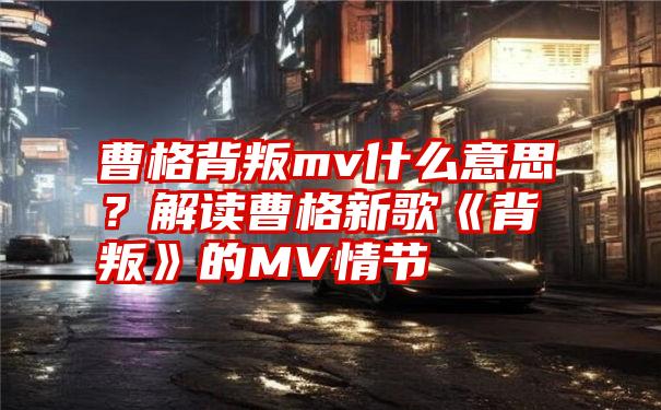 曹格背叛mv什么意思？解读曹格新歌《背叛》的MV情节