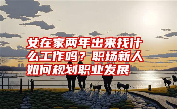 女在家两年出来找什么工作吗？职场新人如何规划职业发展