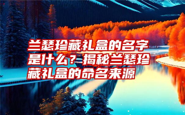 兰瑟珍藏礼盒的名字是什么？揭秘兰瑟珍藏礼盒的命名来源