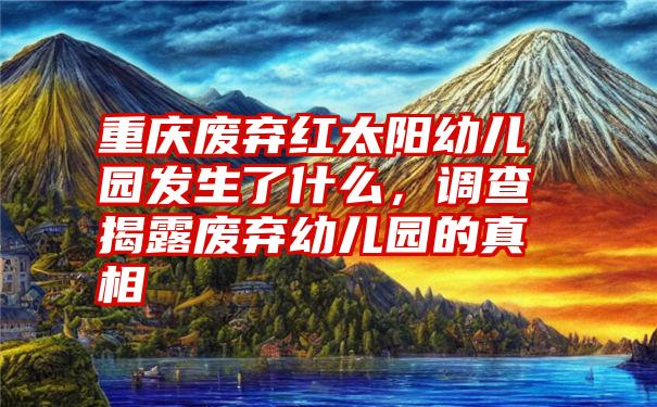 重庆废弃红太阳幼儿园发生了什么，调查揭露废弃幼儿园的真相