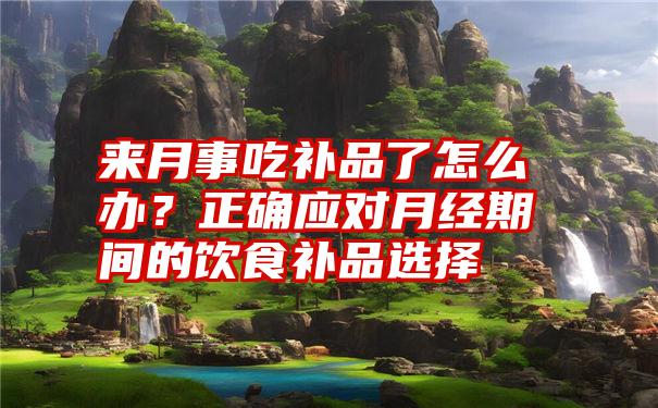 来月事吃补品了怎么办？正确应对月经期间的饮食补品选择