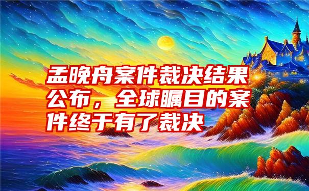 孟晚舟案件裁决结果公布，全球瞩目的案件终于有了裁决