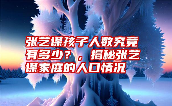 张艺谋孩子人数究竟有多少？，揭秘张艺谋家庭的人口情况