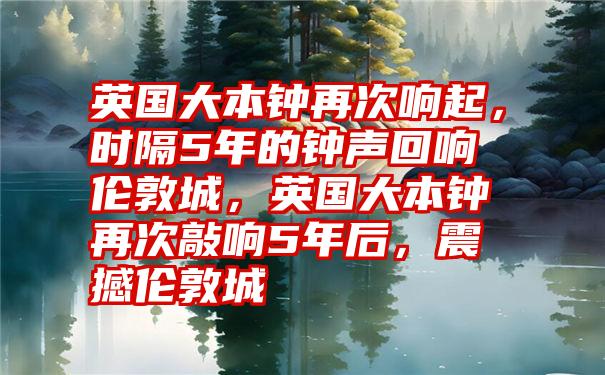 英国大本钟再次响起，时隔5年的钟声回响伦敦城，英国大本钟再次敲响5年后，震撼伦敦城