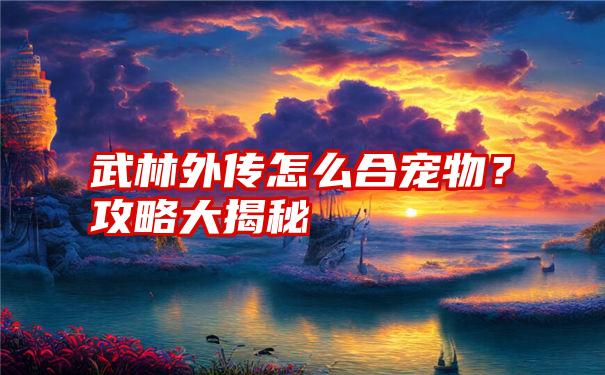 武林外传怎么合宠物？攻略大揭秘