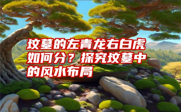 坟墓的左青龙右白虎如何分？探究坟墓中的风水布局