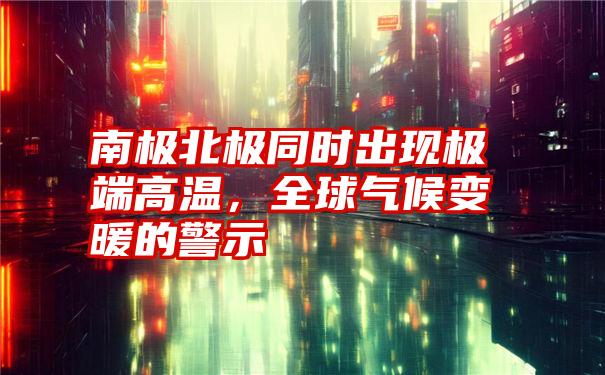 南极北极同时出现极端高温，全球气候变暖的警示