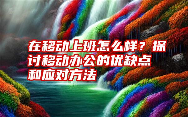 在移动上班怎么样？探讨移动办公的优缺点和应对方法