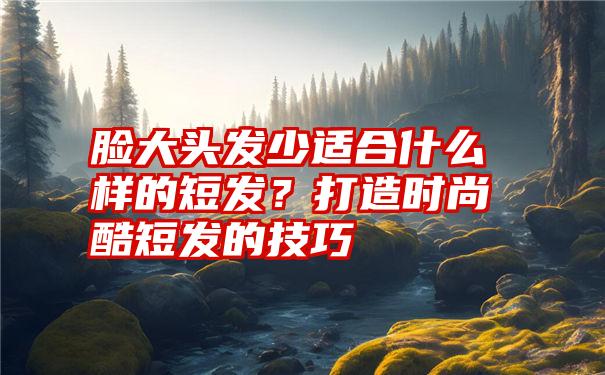 脸大头发少适合什么样的短发？打造时尚酷短发的技巧