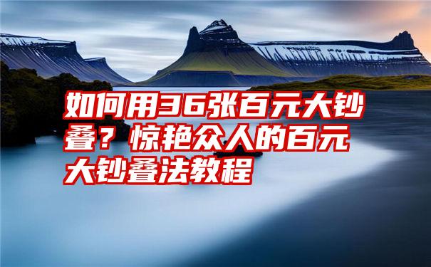 如何用36张百元大钞叠？惊艳众人的百元大钞叠法教程