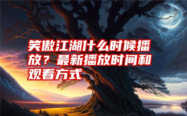 笑傲江湖什么时候播放？最新播放时间和观看方式