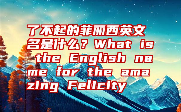 了不起的菲丽西英文名是什么？What is the English name for the amazing Felicity