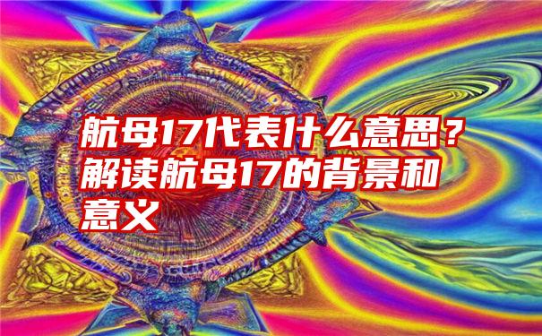 航母17代表什么意思？解读航母17的背景和意义