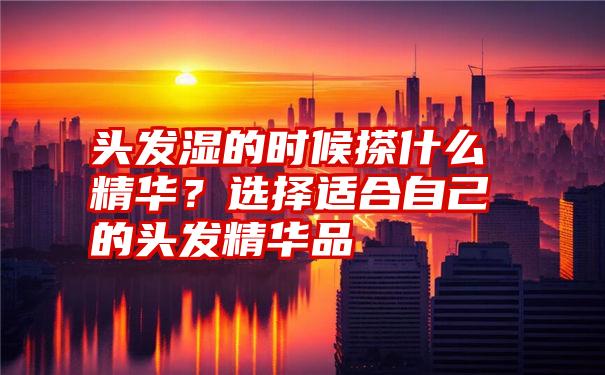 头发湿的时候搽什么精华？选择适合自己的头发精华品