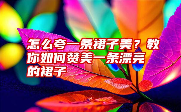 怎么夸一条裙子美？教你如何赞美一条漂亮的裙子