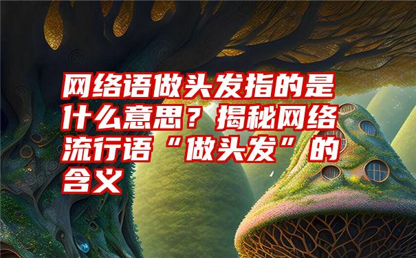 网络语做头发指的是什么意思？揭秘网络流行语“做头发”的含义