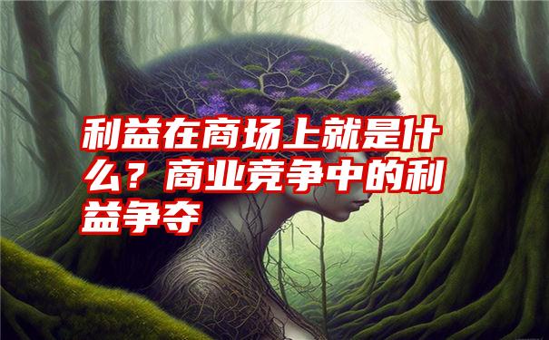 利益在商场上就是什么？商业竞争中的利益争夺