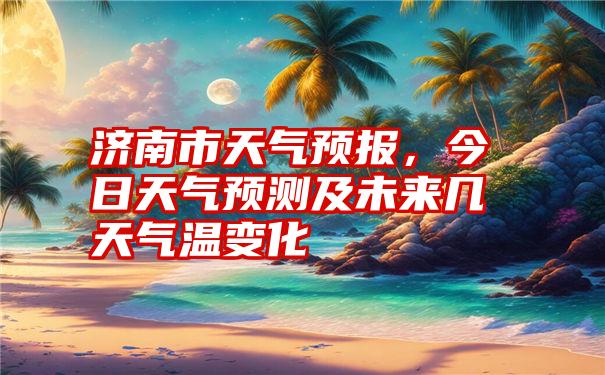 济南市天气预报，今日天气预测及未来几天气温变化