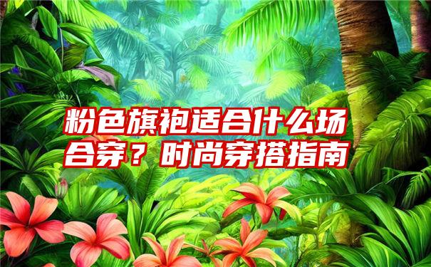 粉色旗袍适合什么场合穿？时尚穿搭指南