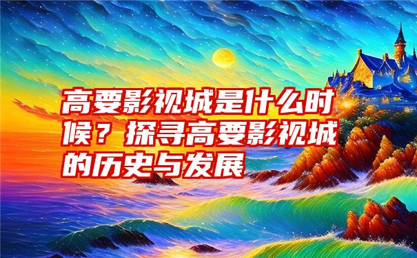 高要影视城是什么时候？探寻高要影视城的历史与发展