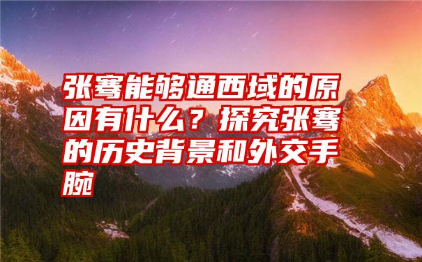 张骞能够通西域的原因有什么？探究张骞的历史背景和外交手腕