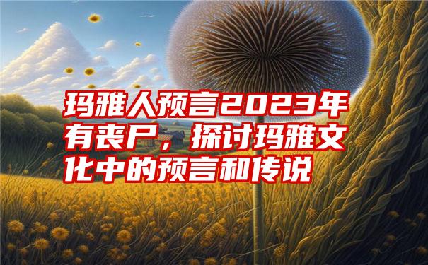 玛雅人预言2023年有丧尸，探讨玛雅文化中的预言和传说