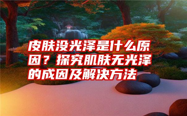 皮肤没光泽是什么原因？探究肌肤无光泽的成因及解决方法