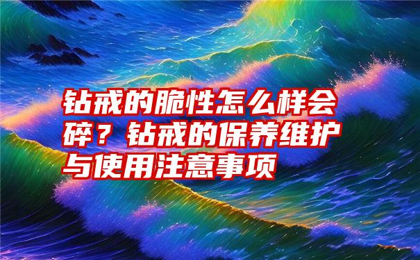 钻戒的脆性怎么样会碎？钻戒的保养维护与使用注意事项