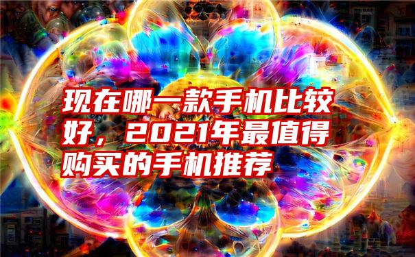 现在哪一款手机比较好，2021年最值得购买的手机推荐