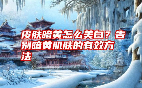 皮肤暗黄怎么美白？告别暗黄肌肤的有效方法