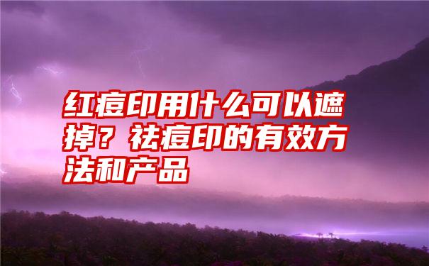 红痘印用什么可以遮掉？祛痘印的有效方法和产品