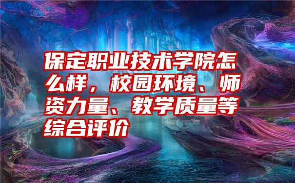 保定职业技术学院怎么样，校园环境、师资力量、教学质量等综合评价