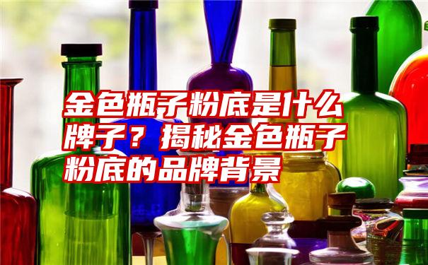 金色瓶子粉底是什么牌子？揭秘金色瓶子粉底的品牌背景