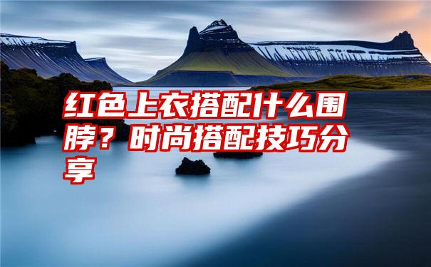 红色上衣搭配什么围脖？时尚搭配技巧分享