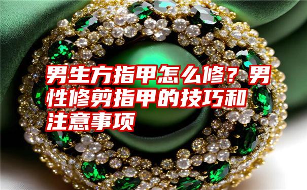 男生方指甲怎么修?男性修剪指甲的技巧和注意事项