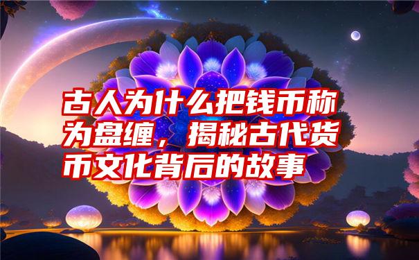 古人为什么把钱币称为盘缠，揭秘古代货币文化背后的故事