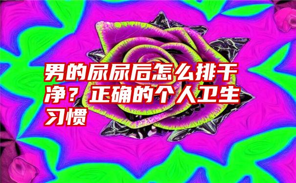 男的尿尿后怎么排干净？正确的个人卫生习惯