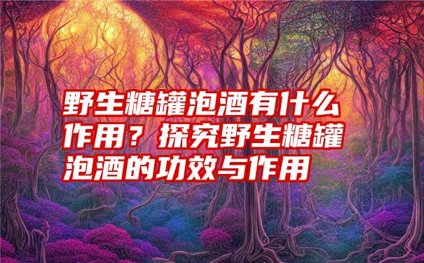 野生糖罐泡酒有什么作用？探究野生糖罐泡酒的功效与作用