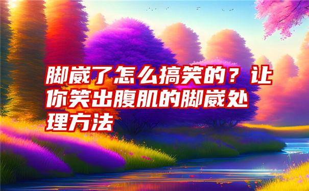 脚崴了怎么搞笑的？让你笑出腹肌的脚崴处理方法