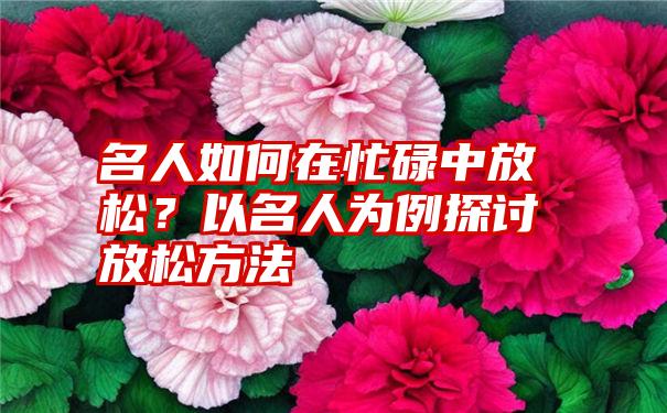 名人如何在忙碌中放松？以名人为例探讨放松方法