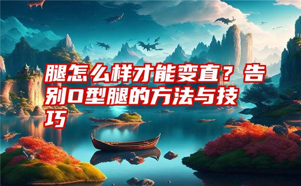 腿怎么样才能变直？告别O型腿的方法与技巧