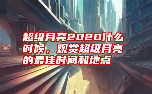 超级月亮2020什么时候，观赏超级月亮的最佳时间和地点