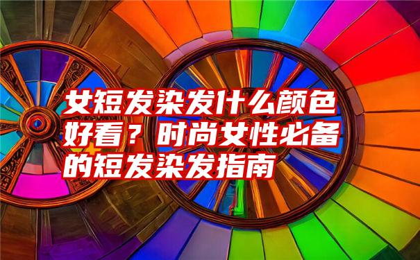 女短发染发什么颜色好看？时尚女性必备的短发染发指南