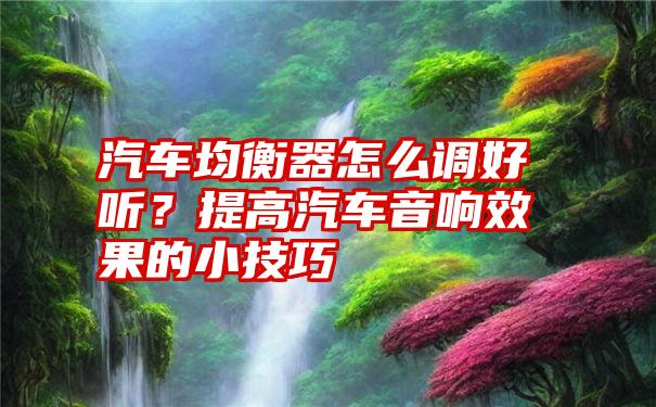 汽车均衡器怎么调好听？提高汽车音响效果的小技巧