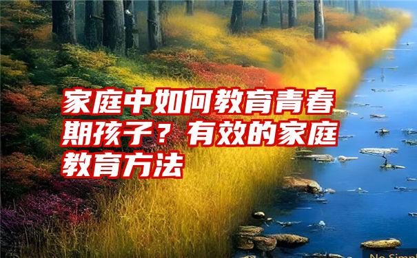 家庭中如何教育青春期孩子？有效的家庭教育方法