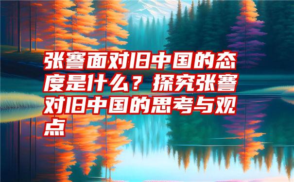 张謇面对旧中国的态度是什么？探究张謇对旧中国的思考与观点