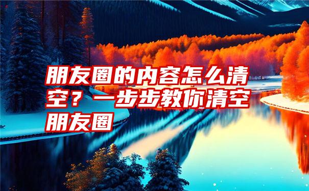 朋友圈的内容怎么清空？一步步教你清空朋友圈