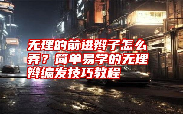 无理的前进辫子怎么弄？简单易学的无理辫编发技巧教程