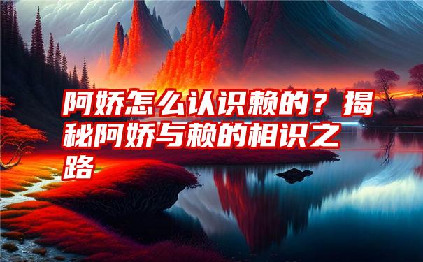 阿娇怎么认识赖的？揭秘阿娇与赖的相识之路