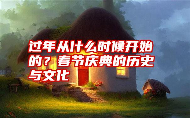 过年从什么时候开始的？春节庆典的历史与文化